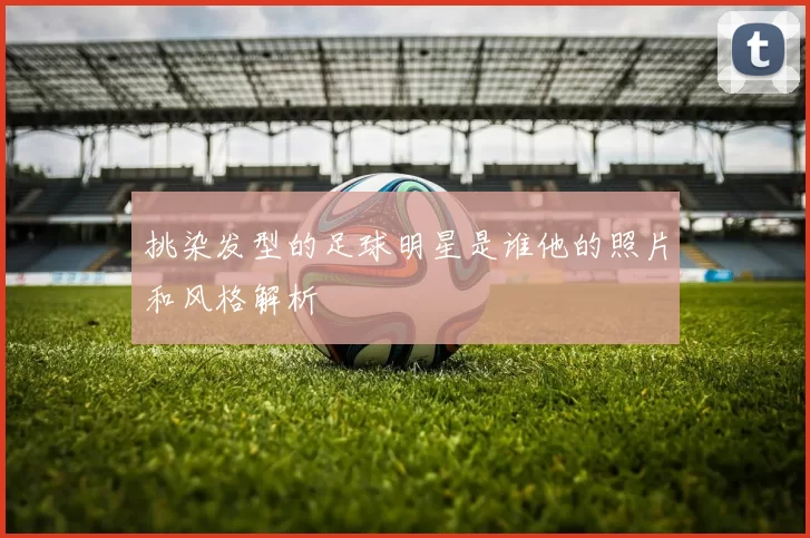 挑染发型的足球明星是谁他的照片和风格解析