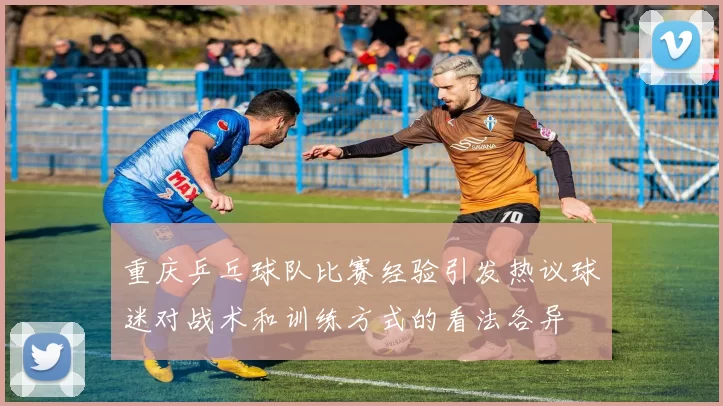 重庆乒乓球队比赛经验引发热议球迷对战术和训练方式的看法各异