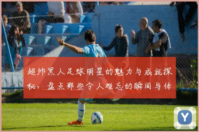 超帅黑人足球明星的魅力与成就探秘，盘点那些令人难忘的瞬间与传奇故事