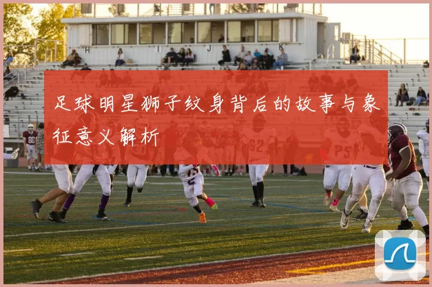 足球明星狮子纹身背后的故事与象征意义解析