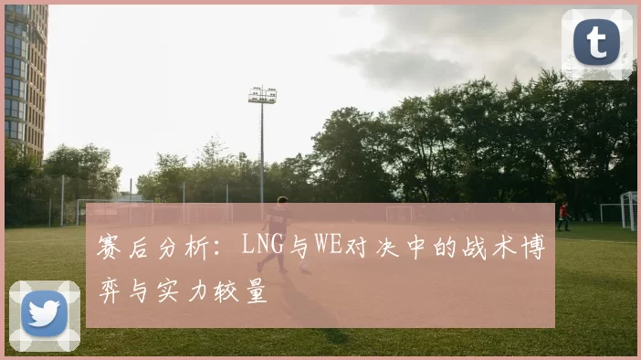 赛后分析：LNG与WE对决中的战术博弈与实力较量