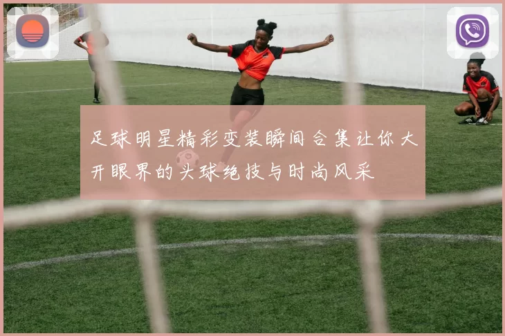 足球明星精彩变装瞬间合集让你大开眼界的头球绝技与时尚风采