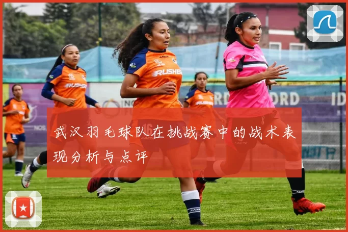 武汉羽毛球队在挑战赛中的战术表现分析与点评