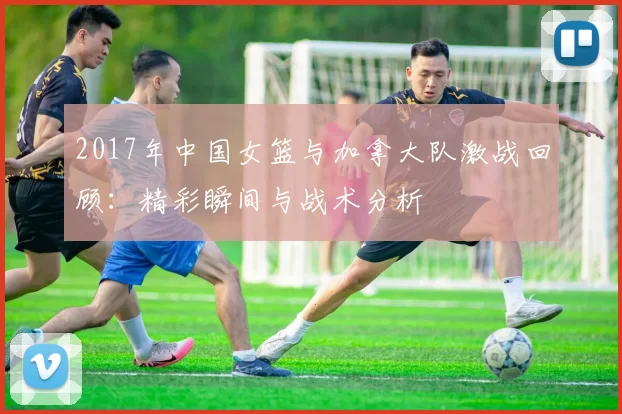 2017年中国女篮与加拿大队激战回顾：精彩瞬间与战术分析