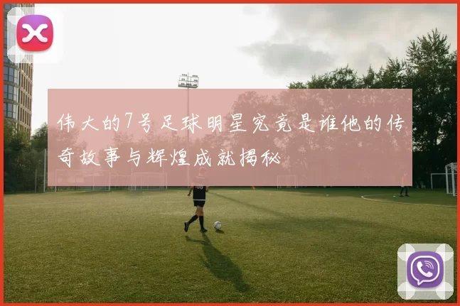 伟大的7号足球明星究竟是谁他的传奇故事与辉煌成就揭秘