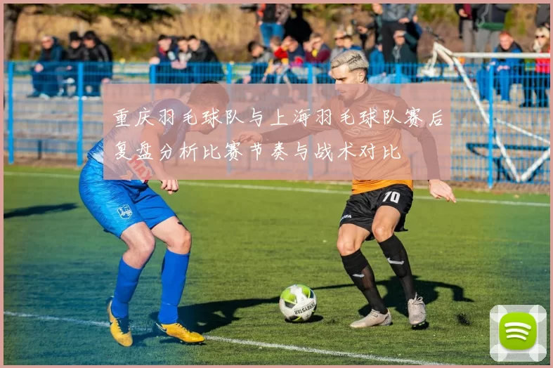 重庆羽毛球队与上海羽毛球队赛后复盘分析比赛节奏与战术对比