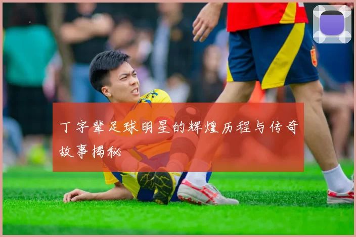 丁字辈足球明星的辉煌历程与传奇故事揭秘