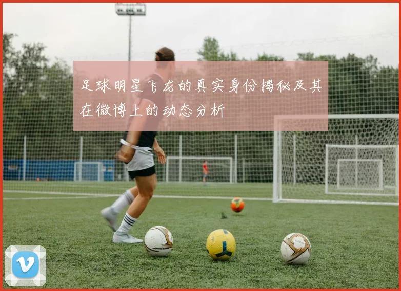 足球明星飞龙的真实身份揭秘及其在微博上的动态分析