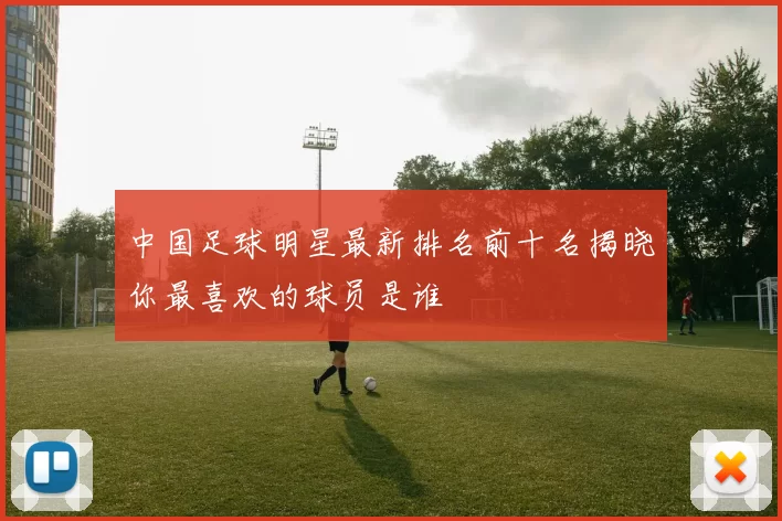 中国足球明星最新排名前十名揭晓你最喜欢的球员是谁