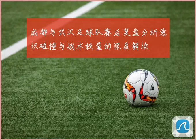 成都与武汉足球队赛后复盘分析意识碰撞与战术较量的深度解读