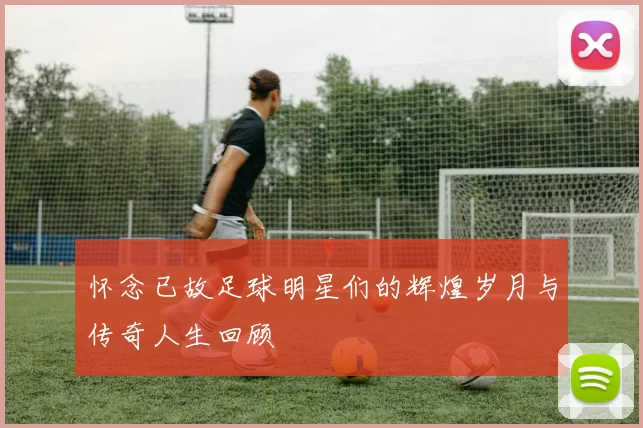 怀念已故足球明星们的辉煌岁月与传奇人生回顾