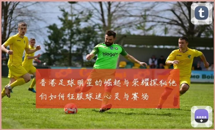 香港足球明星的崛起与荣耀探秘他们如何征服球迷心灵与赛场