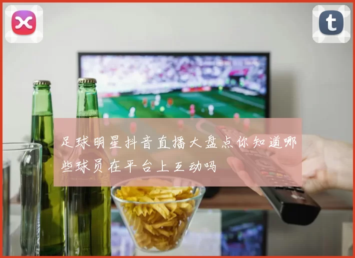 足球明星抖音直播大盘点你知道哪些球员在平台上互动吗
