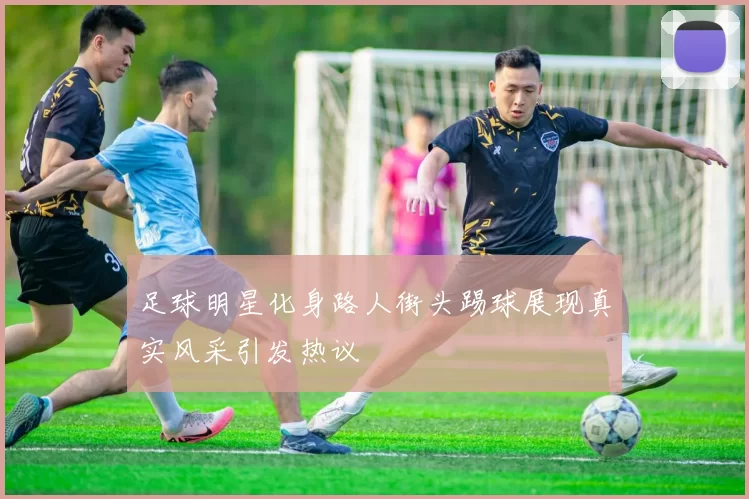 足球明星化身路人街头踢球展现真实风采引发热议