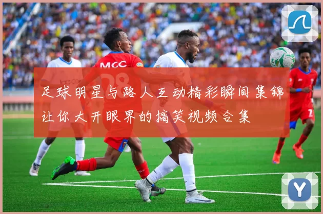 足球明星与路人互动精彩瞬间集锦让你大开眼界的搞笑视频合集