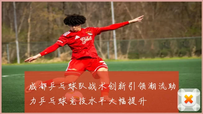 成都乒乓球队战术创新引领潮流助力乒乓球竞技水平大幅提升
