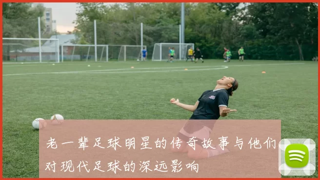 老一辈足球明星的传奇故事与他们对现代足球的深远影响