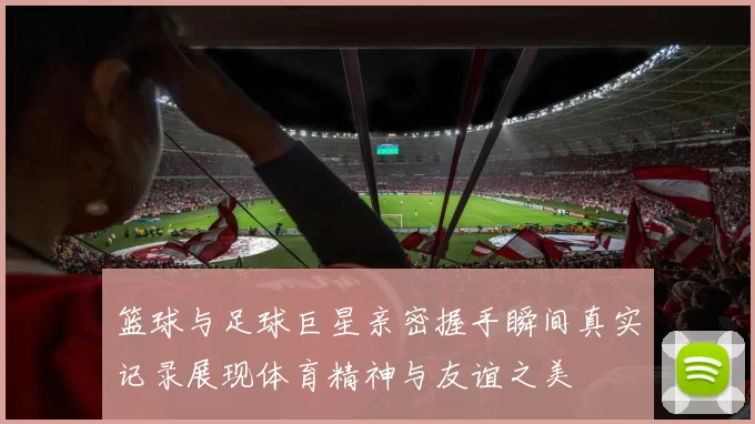 篮球与足球巨星亲密握手瞬间真实记录展现体育精神与友谊之美