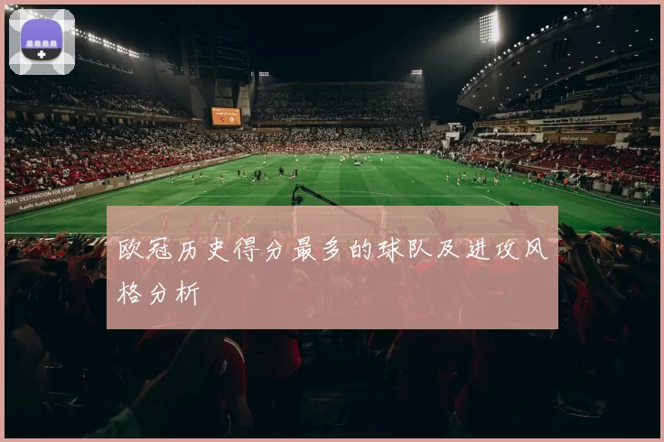 欧冠历史得分最多的球队及进攻风格分析