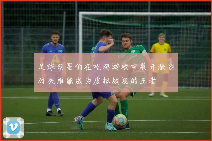 足球明星们在吃鸡游戏中展开激烈对决谁能成为虚拟战场的王者