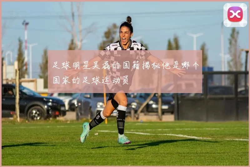 足球明星吴磊的国籍揭秘他是哪个国家的足球运动员