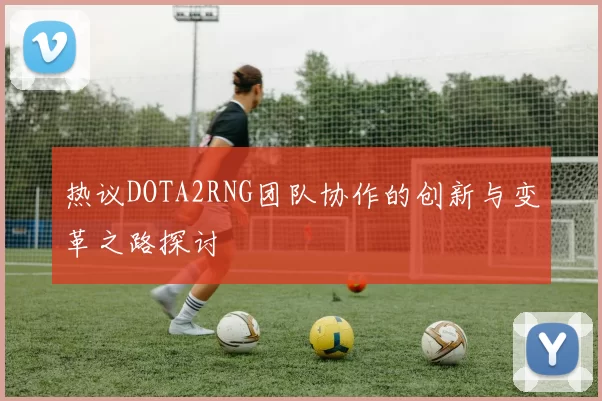 热议DOTA2RNG团队协作的创新与变革之路探讨