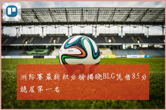 洲际赛最新积分榜揭晓BLG凭借85分稳居第一名