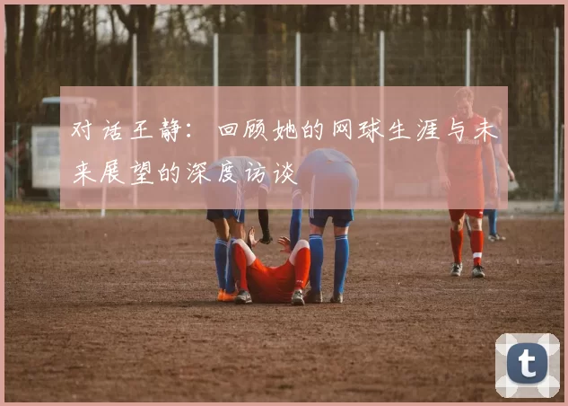 对话王静：回顾她的网球生涯与未来展望的深度访谈