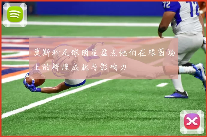 莫斯科足球明星盘点他们在绿茵场上的辉煌成就与影响力