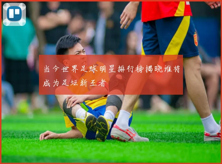 当今世界足球明星排行榜揭晓谁将成为足坛新王者