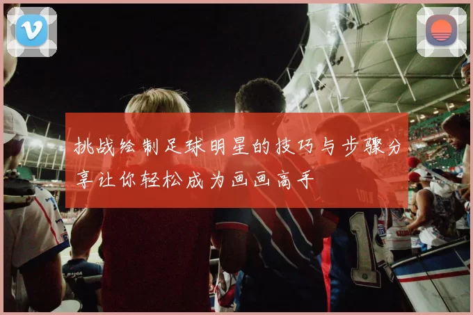 挑战绘制足球明星的技巧与步骤分享让你轻松成为画画高手