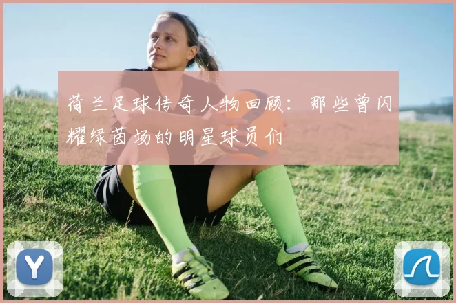 荷兰足球传奇人物回顾：那些曾闪耀绿茵场的明星球员们