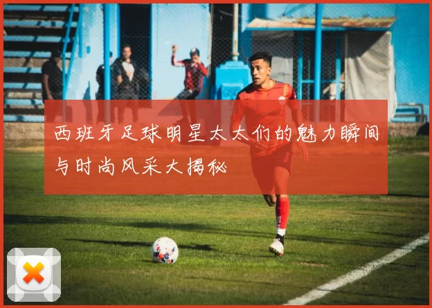 西班牙足球明星太太们的魅力瞬间与时尚风采大揭秘