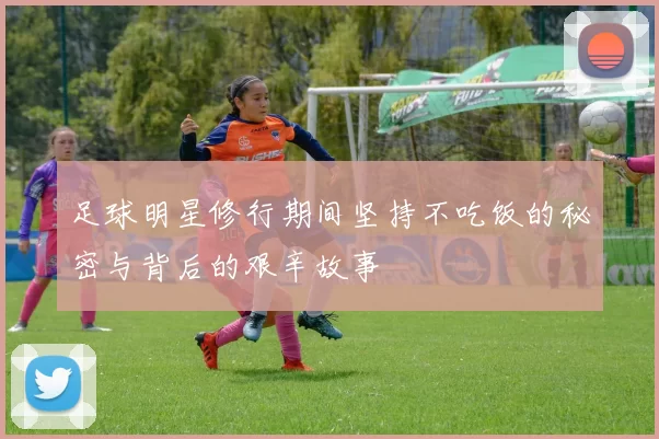足球明星修行期间坚持不吃饭的秘密与背后的艰辛故事