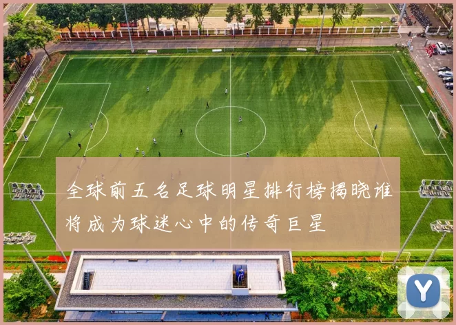 全球前五名足球明星排行榜揭晓谁将成为球迷心中的传奇巨星
