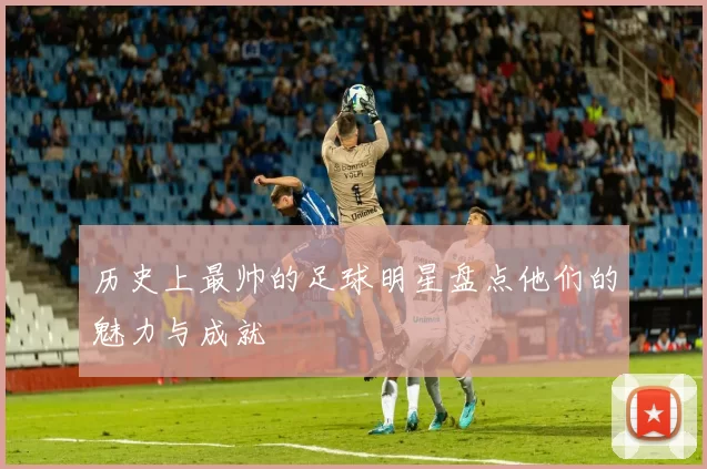 历史上最帅的足球明星盘点他们的魅力与成就