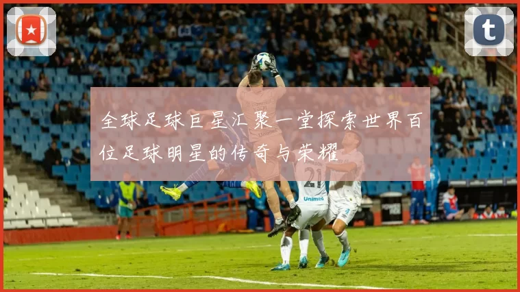 全球足球巨星汇聚一堂探索世界百位足球明星的传奇与荣耀
