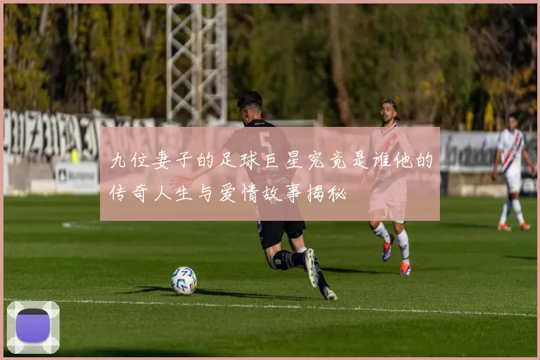 九位妻子的足球巨星究竟是谁他的传奇人生与爱情故事揭秘