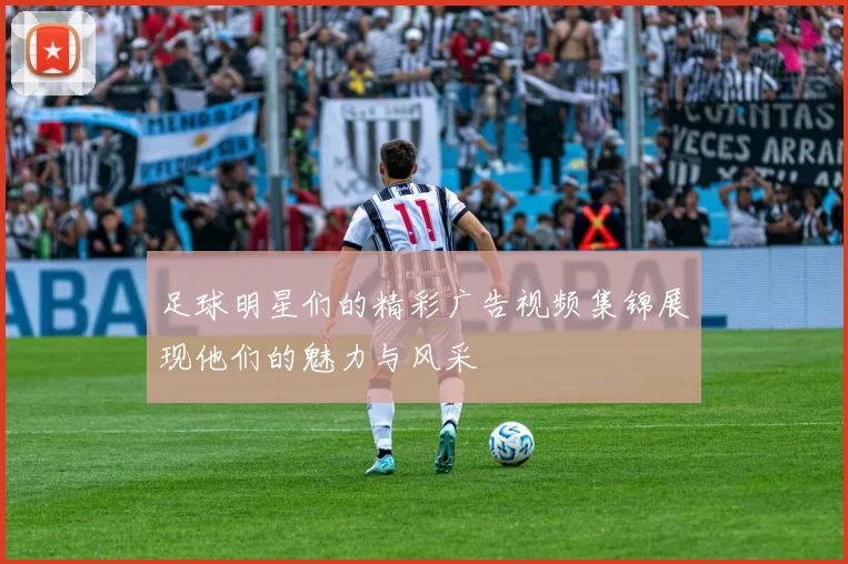 足球明星们的精彩广告视频集锦展现他们的魅力与风采