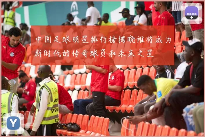 中国足球明星排行榜揭晓谁将成为新时代的传奇球员和未来之星