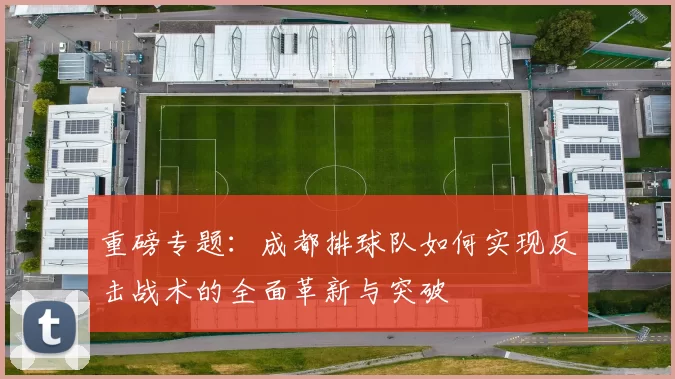 重磅专题：成都排球队如何实现反击战术的全面革新与突破