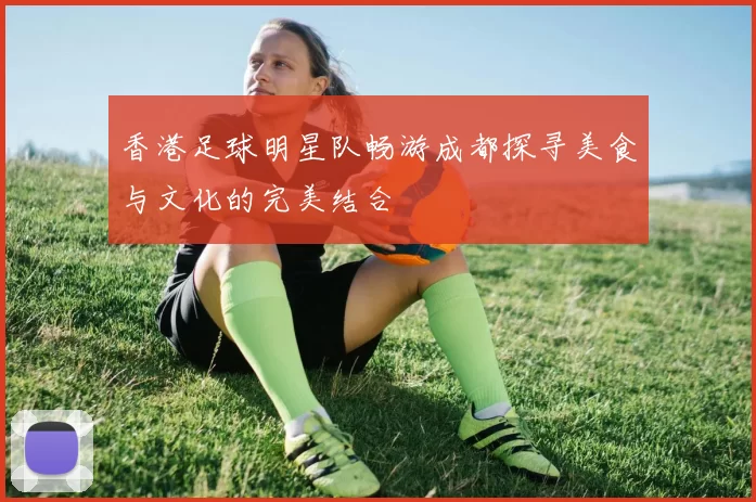 香港足球明星队畅游成都探寻美食与文化的完美结合
