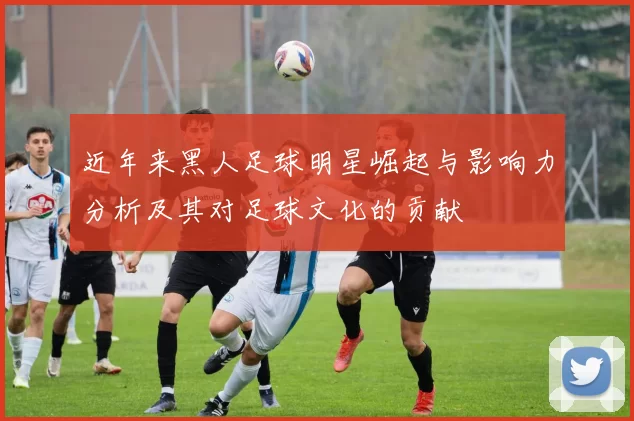 近年来黑人足球明星崛起与影响力分析及其对足球文化的贡献