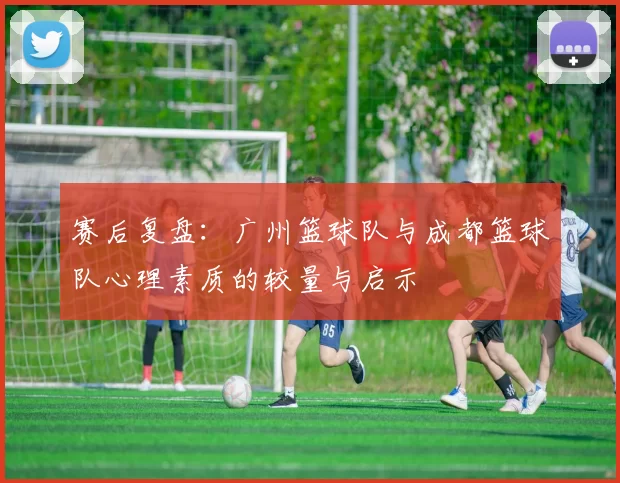 赛后复盘：广州篮球队与成都篮球队心理素质的较量与启示