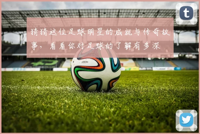 猜猜这位足球明星的成就与传奇故事，看看你对足球的了解有多深