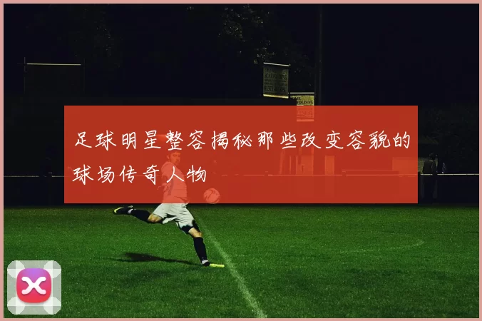 足球明星整容揭秘那些改变容貌的球场传奇人物